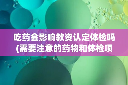 吃药会影响教资认定体检吗(需要注意的药物和体检项目。)