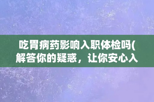 吃胃病药影响入职体检吗(解答你的疑惑，让你安心入职)