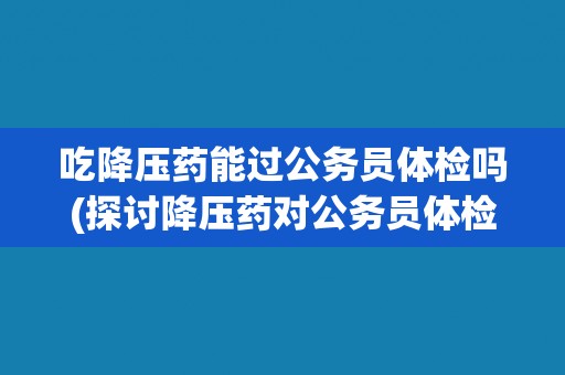 吃降压药能过公务员体检吗(探讨降压药对公务员体检的影响)