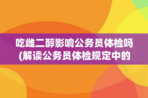 吃雌二醇影响公务员体检吗(解读公务员体检规定中的性别要求和禁用药物)