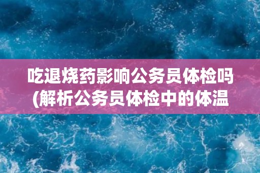 吃退烧药影响公务员体检吗(解析公务员体检中的体温检测标准)