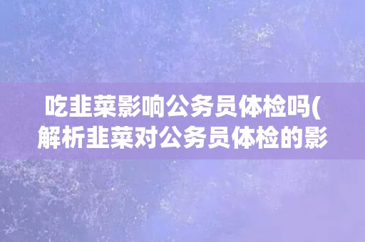 吃韭菜影响公务员体检吗(解析韭菜对公务员体检的影响因素和注意事项)
