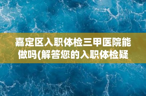 嘉定区入职体检三甲医院能做吗(解答您的入职体检疑虑)