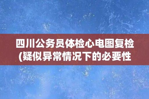 四川公务员体检心电图复检(疑似异常情况下的必要性分析)