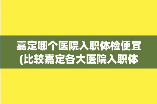 嘉定哪个医院入职体检便宜(比较嘉定各大医院入职体检价格)