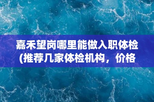 嘉禾望岗哪里能做入职体检(推荐几家体检机构，价格实惠服务优质)