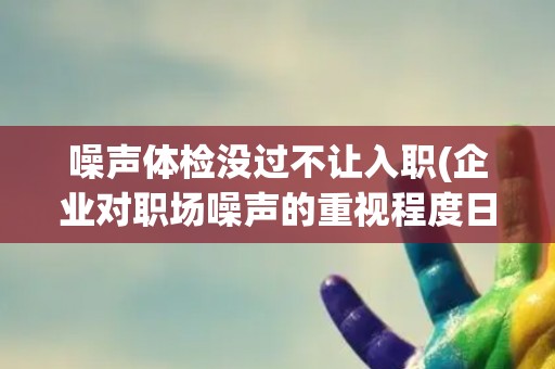 噪声体检没过不让入职(企业对职场噪声的重视程度日益提升)
