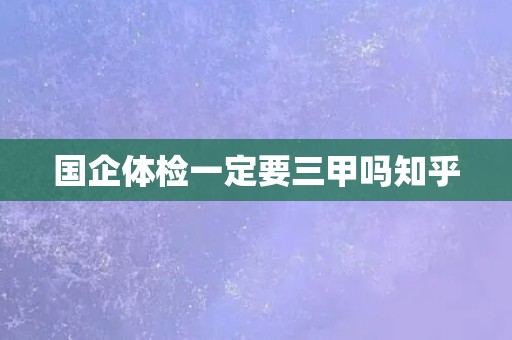 国企体检一定要三甲吗知乎
