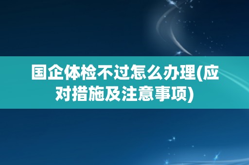 国企体检不过怎么办理(应对措施及注意事项)