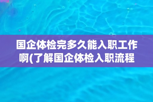 国企体检完多久能入职工作啊(了解国企体检入职流程及时间安排)