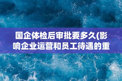国企体检后审批要多久(影响企业运营和员工待遇的重要环节)