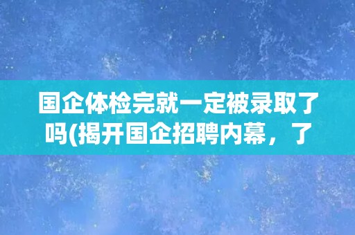 国企体检完就一定被录取了吗(揭开国企招聘内幕，了解体检环节背后的真相)