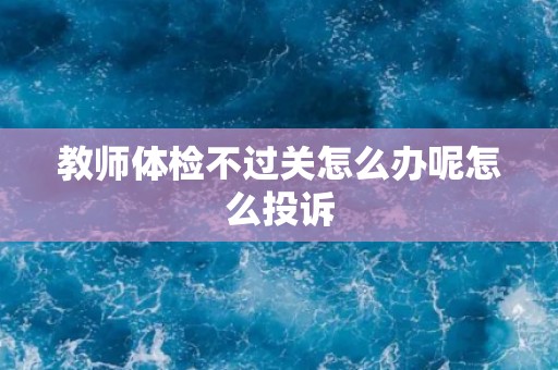 教师体检不过关怎么办呢怎么投诉