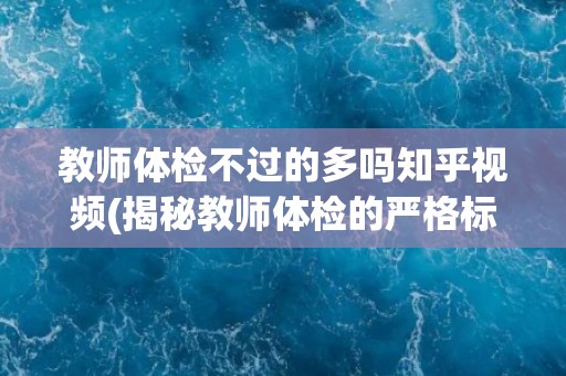 教师体检不过的多吗知乎视频(揭秘教师体检的严格标准与常见不合格项目)