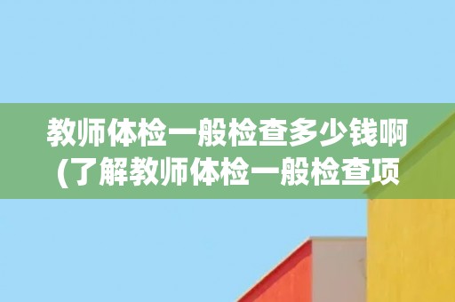 教师体检一般检查多少钱啊(了解教师体检一般检查项目及费用标准)