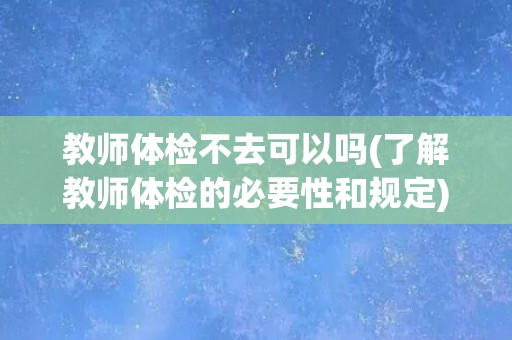 教师体检不去可以吗(了解教师体检的必要性和规定)