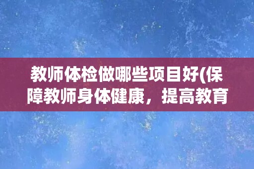 教师体检做哪些项目好(保障教师身体健康，提高教育教学质量)