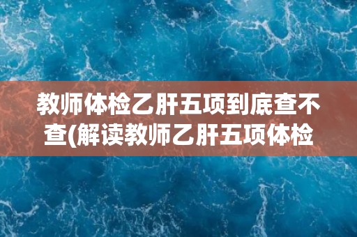 教师体检乙肝五项到底查不查(解读教师乙肝五项体检标准及其意义)