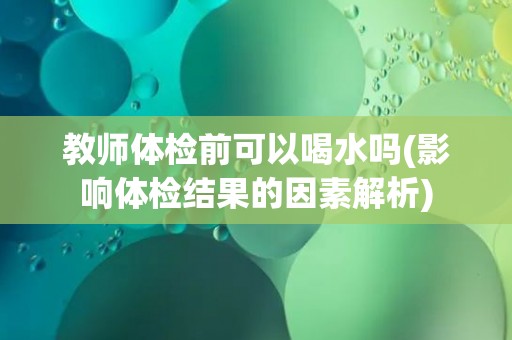 教师体检前可以喝水吗(影响体检结果的因素解析)