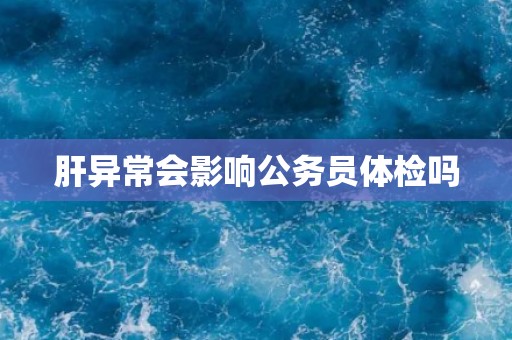 肝异常会影响公务员体检吗