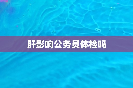 肝影响公务员体检吗