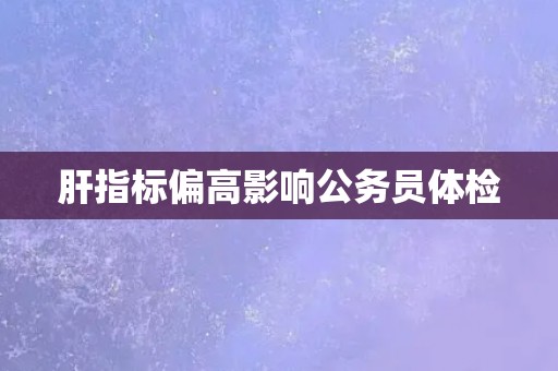 肝指标偏高影响公务员体检