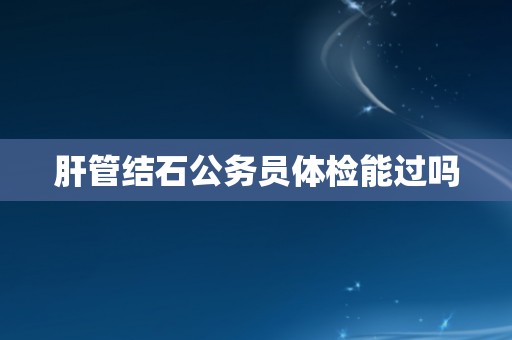 肝管结石公务员体检能过吗