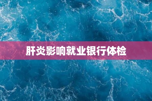 肝炎影响就业银行体检 肝炎影响就业银行体检