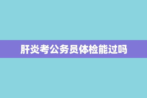 肝炎考公务员体检能过吗