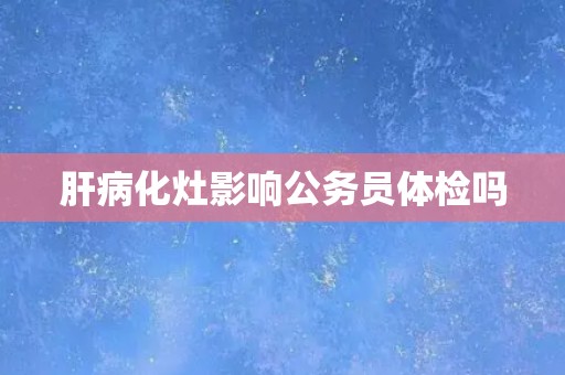 肝病化灶影响公务员体检吗