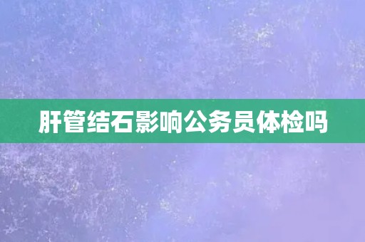 肝管结石影响公务员体检吗 肝管结石影响公务员体检吗