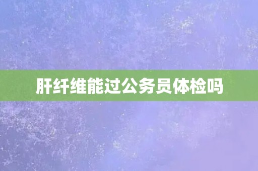 肝纤维能过公务员体检吗