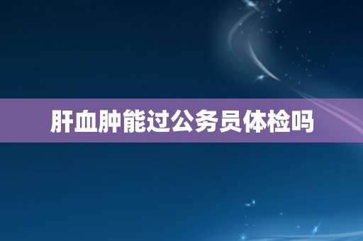 肝血肿能过公务员体检吗