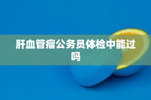 肝血管瘤公务员体检中能过吗 肝血管瘤公务员体检中能过吗