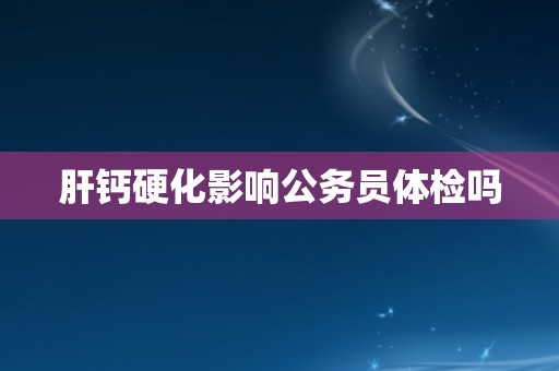 肝钙硬化影响公务员体检吗