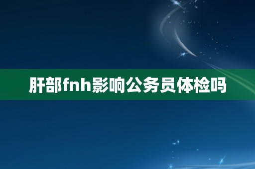 肝部fnh影响公务员体检吗 肝部fnh影响公务员体检吗