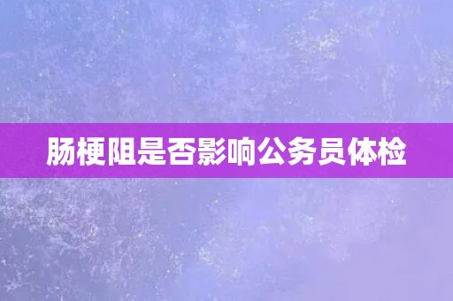 肠梗阻是否影响公务员体检 肠梗阻是否影响公务员体检