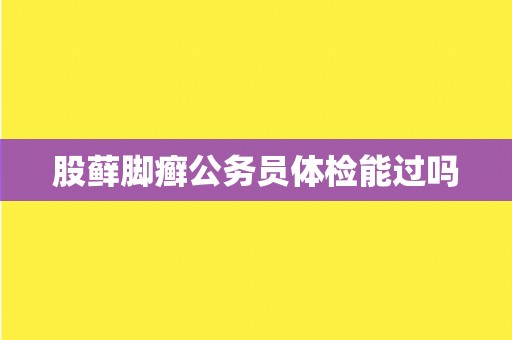 股藓脚癣公务员体检能过吗