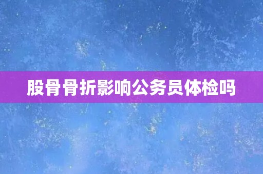 股骨骨折影响公务员体检吗