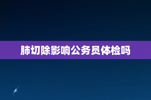 肺切除影响公务员体检吗 肺切除影响公务员体检吗