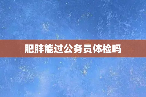 肥胖能过公务员体检吗 肥胖能过公务员体检吗