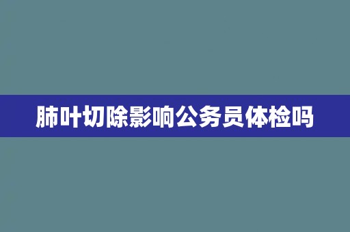 肺叶切除影响公务员体检吗