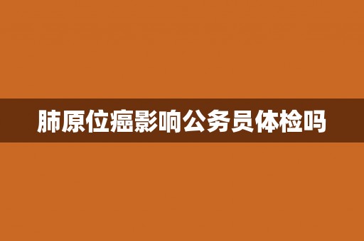 肺原位癌影响公务员体检吗