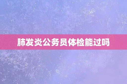 肺发炎公务员体检能过吗