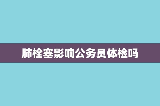 肺栓塞影响公务员体检吗