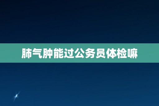 肺气肿能过公务员体检嘛 肺气肿能过公务员体检嘛