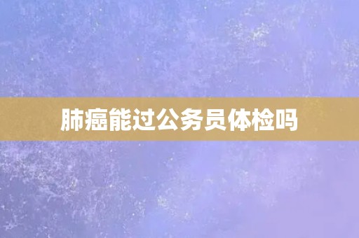 肺癌能过公务员体检吗