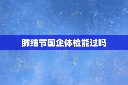 肺结节国企体检能过吗 肺结节国企体检能过吗