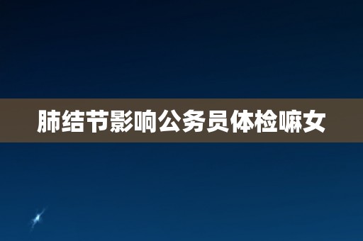 肺结节影响公务员体检嘛女