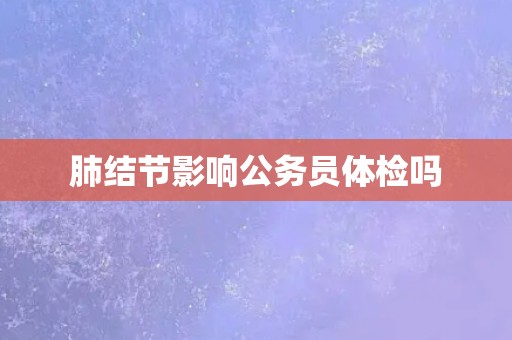 肺结节影响公务员体检吗